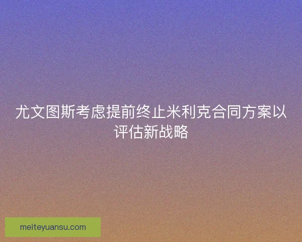 尤文图斯考虑提前终止米利克合同方案以评估新战略